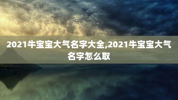 2021牛宝宝大气名字大全,2021牛宝宝大气名字怎么取