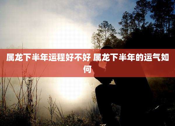 属龙下半年运程好不好 属龙下半年的运气如何