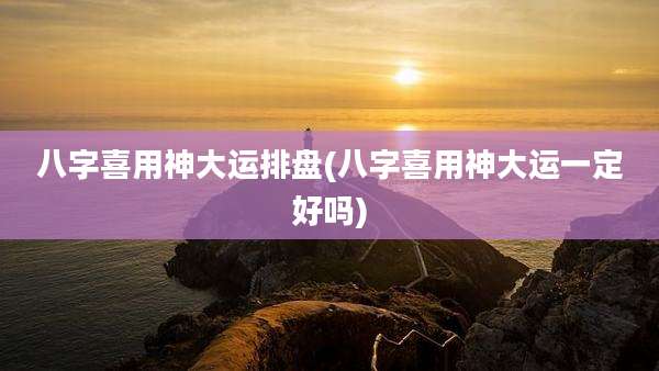 八字喜用神大运排盘(八字喜用神大运一定好吗)
