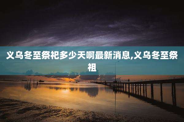 义乌冬至祭祀多少天啊最新消息,义乌冬至祭祖