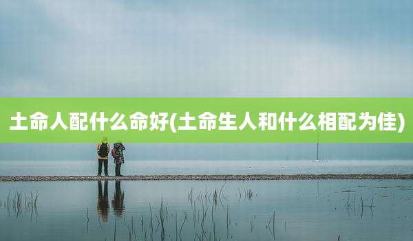 土命人配什么命好(土命生人和什么相配为佳)