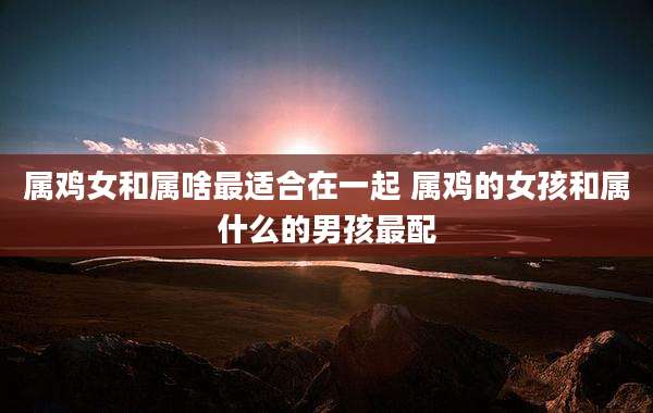 属鸡女和属啥最适合在一起 属鸡的女孩和属什么的男孩最配
