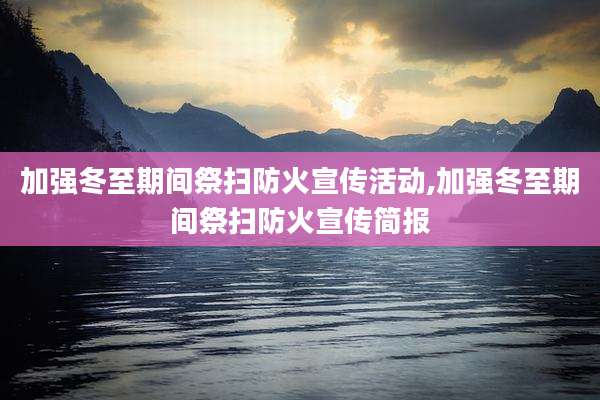 加强冬至期间祭扫防火宣传活动,加强冬至期间祭扫防火宣传简报