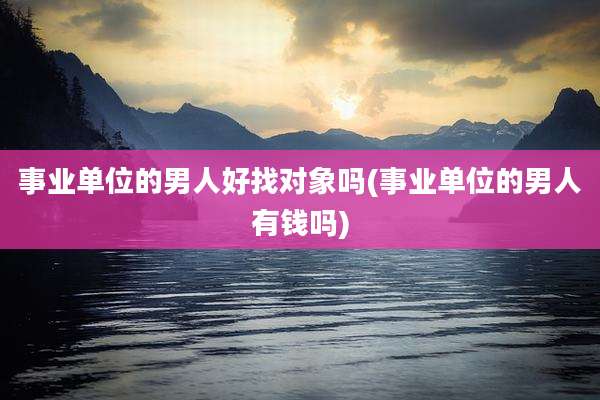 事业单位的男人好找对象吗(事业单位的男人有钱吗)