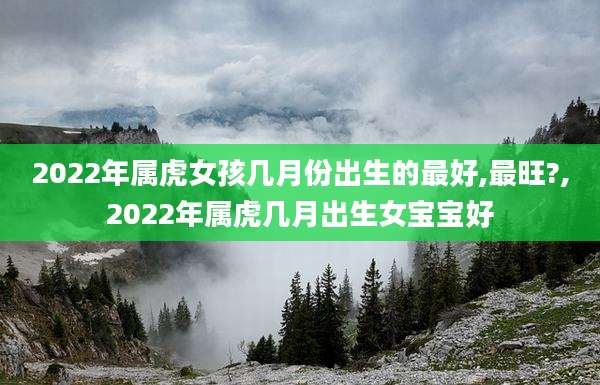 2022年属虎女孩几月份出生的最好,最旺?,2022年属虎几月出生女宝宝好