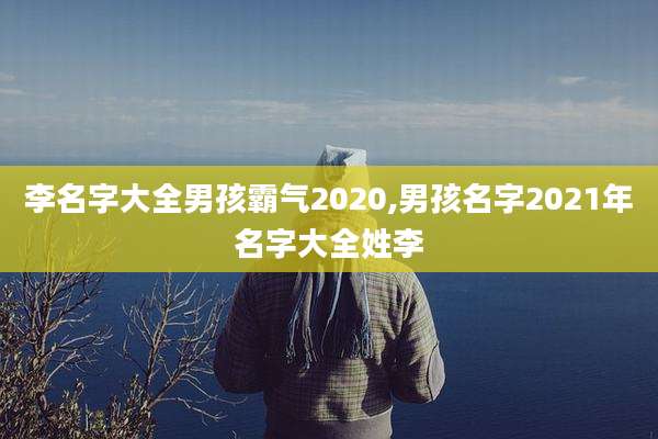 李名字大全男孩霸气2020,男孩名字2021年名字大全姓李
