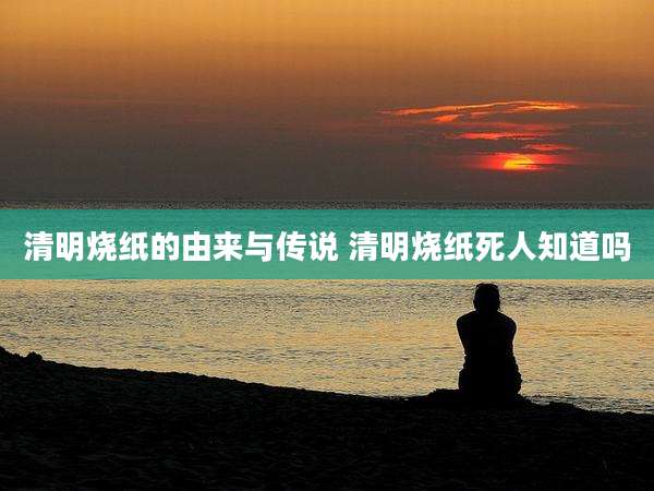 清明烧纸的由来与传说 清明烧纸死人知道吗