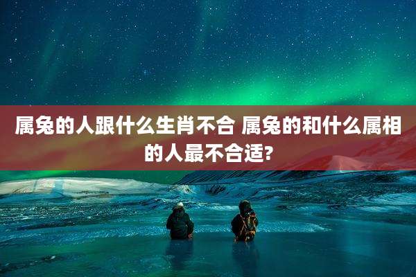 属兔的人跟什么生肖不合 属兔的和什么属相的人最不合适?
