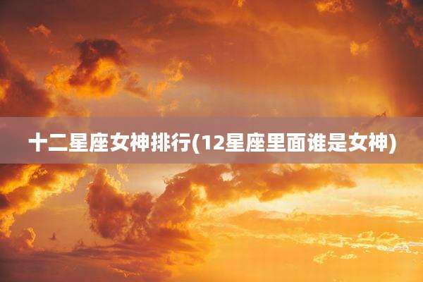 十二星座女神排行(12星座里面谁是女神)