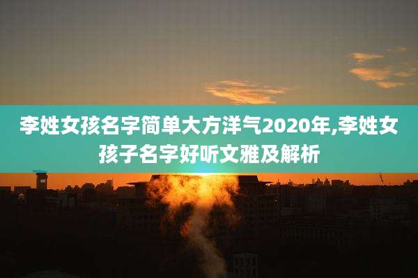 李姓女孩名字简单大方洋气2020年,李姓女孩子名字好听文雅及解析