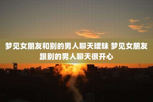 梦见女朋友和别的男人聊天暧昧 梦见女朋友跟别的男人聊天很开心