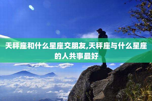天秤座和什么星座交朋友,天秤座与什么星座的人共事最好
