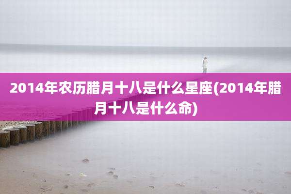2014年农历腊月十八是什么星座(2014年腊月十八是什么命)