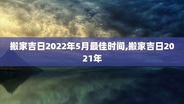 搬家吉日2022年5月最佳时间,搬家吉日2021年