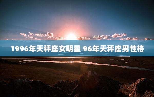 1996年天秤座女明星 96年天秤座男性格