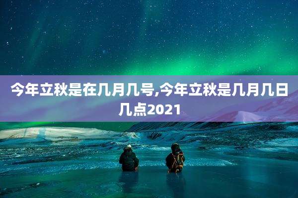 今年立秋是在几月几号,今年立秋是几月几日几点2021