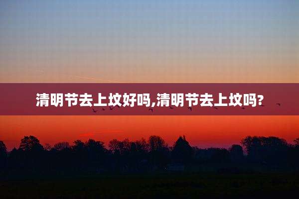 清明节去上坟好吗,清明节去上坟吗?