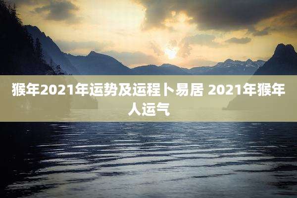 猴年2021年运势及运程卜易居 2021年猴年人运气
