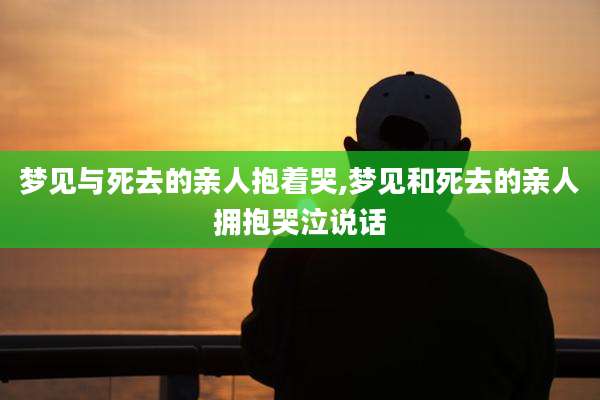 梦见与死去的亲人抱着哭,梦见和死去的亲人拥抱哭泣说话