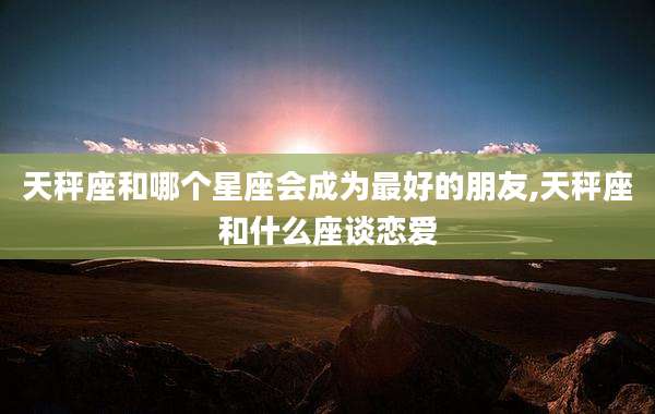 天秤座和哪个星座会成为最好的朋友,天秤座和什么座谈恋爱