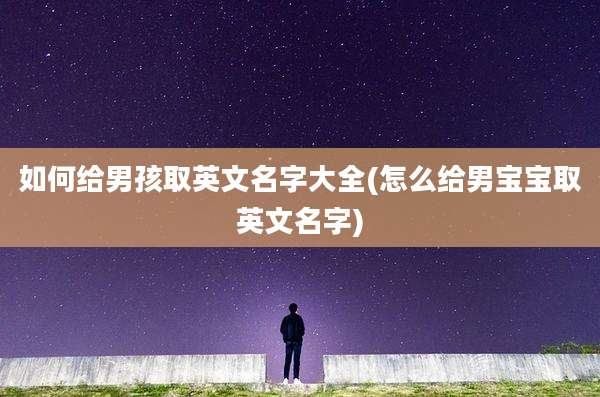 如何给男孩取英文名字大全(怎么给男宝宝取英文名字)