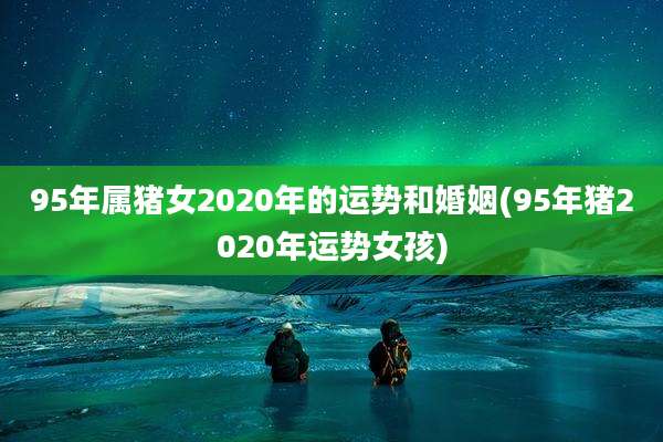 95年属猪女2020年的运势和婚姻(95年猪2020年运势女孩)