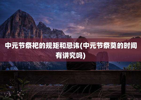 中元节祭祀的规矩和忌讳(中元节祭奠的时间有讲究吗)