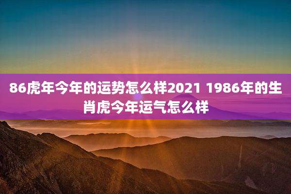 86虎年今年的运势怎么样2021 1986年的生肖虎今年运气怎么样