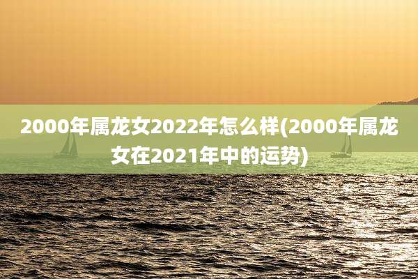 2000年属龙女2022年怎么样(2000年属龙女在2021年中的运势)
