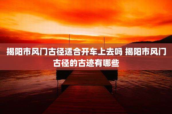 揭阳市风门古径适合开车上去吗 揭阳市风门古径的古迹有哪些
