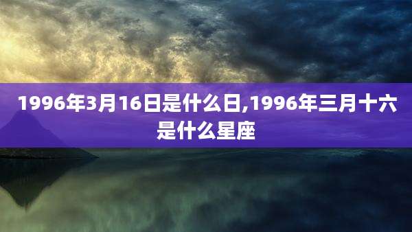 1996年3月16日是什么日,1996年三月十六是什么星座