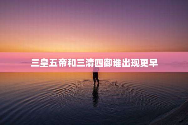 三皇五帝和三清四御谁出现更早
