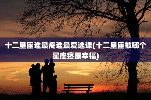 十二星座谁最疼谁最爱逃课(十二星座被哪个星座疼最幸福)