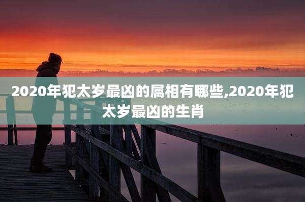 2020年犯太岁最凶的属相有哪些,2020年犯太岁最凶的生肖