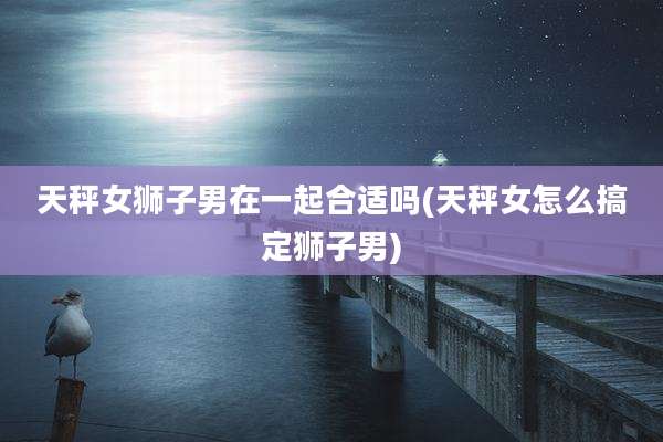 天秤女狮子男在一起合适吗(天秤女怎么搞定狮子男)