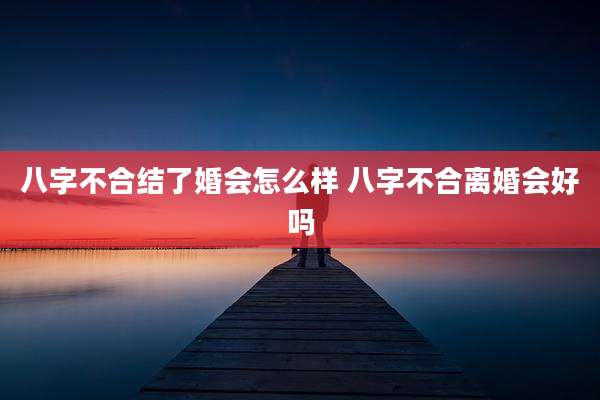 八字不合结了婚会怎么样 八字不合离婚会好吗