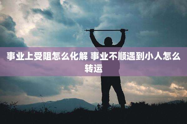 事业上受阻怎么化解 事业不顺遇到小人怎么转运
