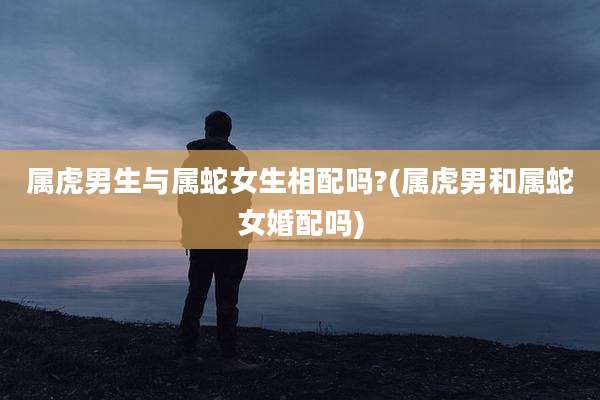 属虎男生与属蛇女生相配吗?(属虎男和属蛇女婚配吗)