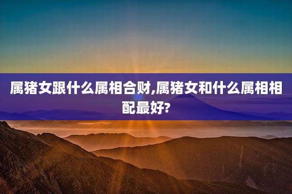 属猪女跟什么属相合财,属猪女和什么属相相配最好?