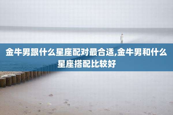 金牛男跟什么星座配对最合适,金牛男和什么星座搭配比较好