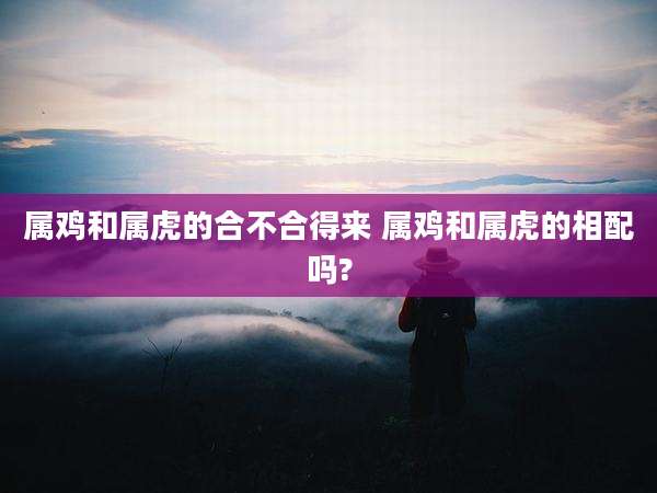 属鸡和属虎的合不合得来 属鸡和属虎的相配吗?