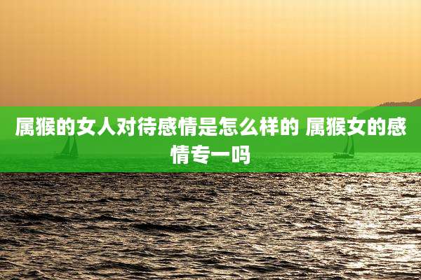 属猴的女人对待感情是怎么样的 属猴女的感情专一吗