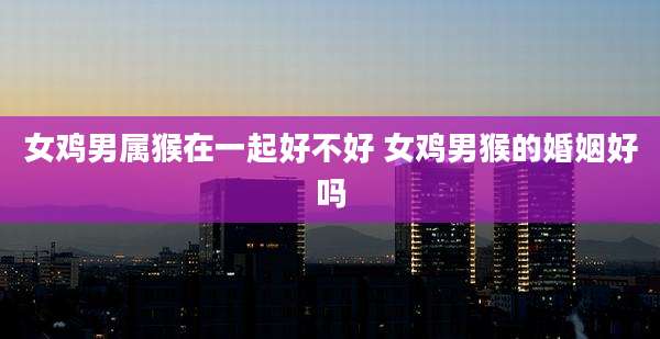 女鸡男属猴在一起好不好 女鸡男猴的婚姻好吗