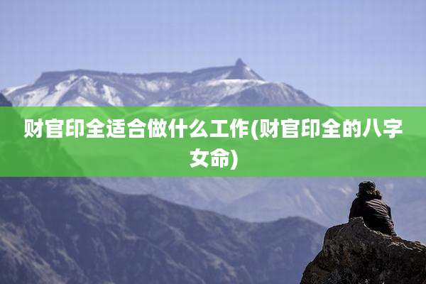 财官印全适合做什么工作(财官印全的八字女命)