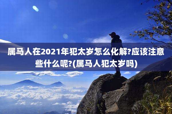 属马人在2021年犯太岁怎么化解?应该注意些什么呢?(属马人犯太岁吗)