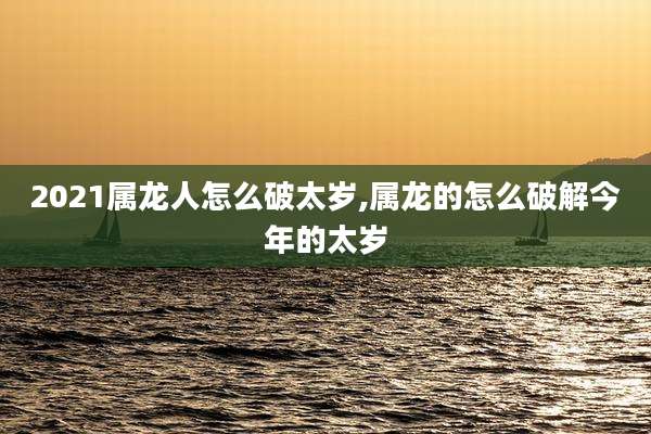 2021属龙人怎么破太岁,属龙的怎么破解今年的太岁