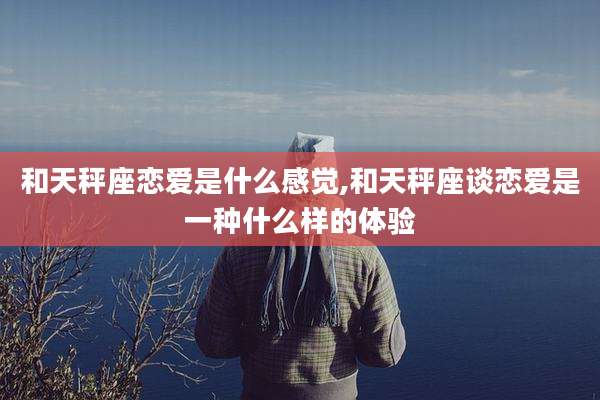 和天秤座恋爱是什么感觉,和天秤座谈恋爱是一种什么样的体验