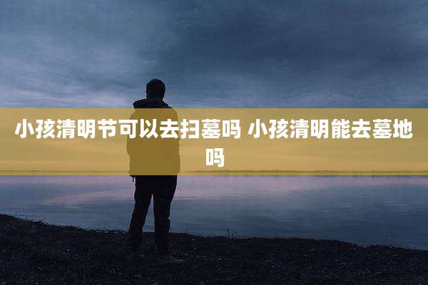 小孩清明节可以去扫墓吗 小孩清明能去墓地吗