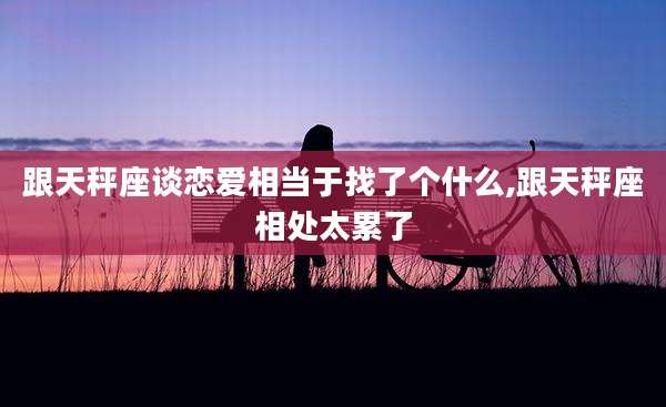 跟天秤座谈恋爱相当于找了个什么,跟天秤座相处太累了
