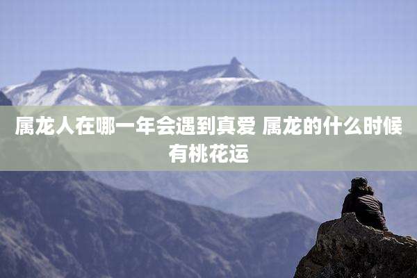属龙人在哪一年会遇到真爱 属龙的什么时候有桃花运